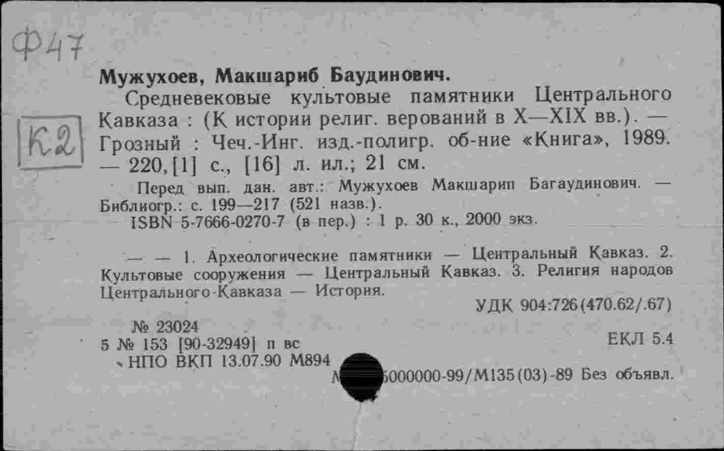 ﻿Ф47
Мужухоев, Макшариб Баудинович.
Средневековые культовые памятники Центрального Кавказа : (К истории религ. верований в X—XIX вв.). — Грозный : Чеч.-Инг. изд.-полигр. об-ние «Книга», 1989. — 220, [1] с., [16] л. ил.; 21 см.
Перед вып. дан. авт.: Мужухоев Макшарип Багаудинович. — Библиогр.: с. 199—217 (521 назв.).
ISBN 5-7666-0270-7 (в пер.) : 1 р. 30 к., 2000 экз.
— — 1. Археологические памятники — Центральный Кавказ. 2. Культовые сооружения — Центральный Кавказ. 3. Религия народов Центрального-Кавказа — История.
и -	УДК 904:726(470.62/.67)
№ 23024	,
5 № 153 [90-32949] п вс	ЕКЛ 5.4
> НПО ВКП 13.07.90 М894
Д^^»000000-99/М135(03)-89 Без объявл.